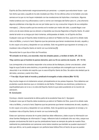 Espíritu de Dios deshonrado vergonzosamente por personas —y espero que estuvieran locas— que
han dicho que esto y aquello le ha sido revelado por Dios. En los últimos años no ha habido una sola
semana en la que no me hayan molestado con las revelaciones de hipócritas o maníacos. Algunos
medio lunáticos son muy aficionados a venir a verme con mensajes del Señor para mí, y les ahorraría
algunos problemas si les digo de una vez por todas que no voy a escuchar ninguno de sus estúpidos
mensajes […] Nunca sueñe que los eventos se le revelan por medio del cielo, o puede llegar a ser
como uno de esos idiotas que se atreven a imputarles sus locuras flagrantes al Espíritu Santo. Si usted
siente tal ardor en su lengua por decir tonterías, atribúyaselas al diablo, no al Espíritu de Dios.
Cualquier cosa que el Espíritu deba revelarnos ya está en la Palabra de Dios, pues él no añade nada
más a la Biblia, y nunca lo hará. Dejemos que las personas que tienen revelaciones de esto, aquello y
lo otro vayan a la cama y despierten en sus sentidos. Solo me gustaría que siguieran el consejo y no
insultaran más al Espíritu Santo al mentir con sus tonterías.[1]
Recuerde bien lo que dice el libro de Proverbios:
•El avisado ve el mal, y se esconde; mas los simples pasan, y reciben el daño. (Pr. 22:3).
•Hay camino que al hombre le parece derecho; pero su fin es camino de muerte. (Pr. 14:12)
Les corresponde a los avisados responder a los avisos de los Atalayas y tomar una decisión, usted
haga la suya.Cuide la sana doctrina y no permite que se predique otro evangelio que no sea el de
Jesucristo ni se ministre otro espíritu que no sea el Espíritu Santo de Dios. No adore otra deidad que la
del dulce, amoroso y santo trino Dios.
• Y les dijo: Id por todo el mundo y predicad el evangelio a toda criatura.(Mar 16:15)
Hay mucha magia en el cristianismo actual, principalmente en los países hispanos. Pero debemos ser
prudentes cuando decimos que un ministerio es del Señor. Probemos sus doctrinas y probemos su
espiritualidad para ver si es o no obra del Espíritu Santo lo que está sucediendo en la reunión de
adoración.
IV. Conclusión
Concluyo, citando nuevamente la última parte de la excelente frase de C. Spurgeon
Cualquier cosa que el Espíritu deba revelarnos ya está en la Palabra de Dios, pues él no añade nada
más a la Biblia, y nunca lo hará. Dejemos que las personas que tienen revelaciones de esto, aquello y
lo otro vayan a la cama y despierten en sus sentidos. Solo me gustaría que siguieran el consejo y no
insultaran más al Espíritu Santo al mentir con sus tonterías.[1]
Estas son opiniones sinceras de mi parte.Usted las debe reflexionar y debe cruzar la información con
otras fuentes fidedignas de información.Y luego, reflexione todo lo analizado otra vez más y saque sus
propias conclusiones.No todo lo que los predicadores hacen es siempre de parte de nuestro Dios;
realmente los predicadores son personas como todos nosotros que también se pueden equivocar.Y
esto que afirmo, se lo puedo asegurar con perfecta base bíblica.Pero el hecho de que se puedan
 