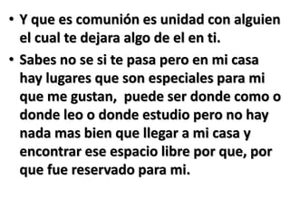 • Y que es comunión es unidad con alguien
el cual te dejara algo de el en ti.
• Sabes no se si te pasa pero en mi casa
hay lugares que son especiales para mi
que me gustan, puede ser donde como o
donde leo o donde estudio pero no hay
nada mas bien que llegar a mi casa y
encontrar ese espacio libre por que, por
que fue reservado para mi.
 