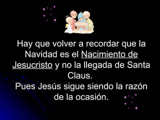 Hay que volver a recordar que la Navidad es el  Nacimiento de Jesucristo  y no la llegada de Santa Claus.  Pues Jesús sigue siendo la razón de la ocasión. 