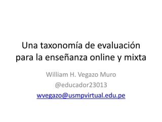 Una taxonomía de evaluación
para la enseñanza online y mixta
William H. Vegazo Muro
@educador23013
wvegazo@usmpvirtual.edu.pe
 