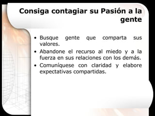 Consiga contagiar su Pasión a la gente Busque gente que comparta sus valores. Abandone el recurso al miedo y a la fuerza en sus relaciones con los demás. Comuníquese con claridad y elabore expectativas compartidas. 