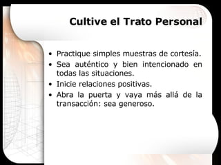 Cultive el Trato Personal Practique simples muestras de cortesía. Sea auténtico y bien intencionado en todas las situaciones. Inicie relaciones positivas. Abra la puerta y vaya más allá de la transacción: sea generoso. 