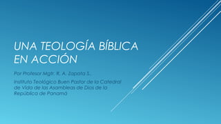 UNA TEOLOGÍA BÍBLICA
EN ACCIÓN
Por Profesor Mgtr. R. A. Zapata S.,
Instituto Teológico Buen Pastor de la Catedral
de Vida de las Asambleas de Dios de la
República de Panamá
 