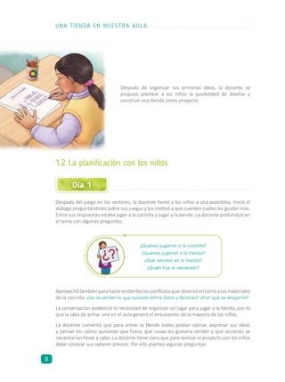Día 1
Después de organizar sus primeras ideas, la docente se
propuso plantear a los niños la posibilidad de diseñar y
construir una tienda como proyecto.
1.2 La planificación con los niños
Después del juego en los sectores, la docente llamó a los niños a una asamblea. Inició el
diálogo preguntándoles sobre sus juegos y los motivó a que cuenten cuáles les gustan más.
Entre sus respuestas estaba jugar a la cocinita y jugar a la tienda. La docente profundizó en
el tema con algunas preguntas:
¿Quiénes jugaron a la cocinita?
¿Quiénes jugaron a la tienda?
¿Qué vendían en la tienda?
¿Quién fue el vendedor?
Aprovechótambiénparahacerevidenteslosconflictosqueobservóentornoalosmateriales
de la cocinita. ¿Se acuerdan lo que sucedió entre Dora y Ricardo? ¿Por qué se enojaron?
La conversación evidenció la necesidad de organizar un lugar para jugar a la tienda, por lo
que la idea de armar una en el aula generó el entusiasmo de la mayoría de los niños.
La docente comentó que para armar la tienda todos podían opinar, expresar sus ideas
y pensar en: cómo quisieran que fuera, qué cosas les gustaría vender y qué acciones se
necesitarían llevar a cabo. La docente tiene claro que para realizar el proyecto con los niños
debe conocer sus saberes previos. Por ello planteó algunas preguntas:
UNA TIENDA EN NUESTRA AULA
8
 
