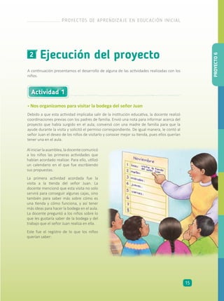 Ejecución del proyecto2
A continuación presentamos el desarrollo de alguna de las actividades realizadas con los
niños.
• Nos organizamos para visitar la bodega del señor Juan
Debido a que esta actividad implicaba salir de la institución educativa, la docente realizó
coordinaciones previas con los padres de familia. Envió una nota para informar acerca del
proyecto que había surgido en el aula; conversó con una madre de familia para que la
ayude durante la visita y solicitó el permiso correspondiente. De igual manera, le contó al
señor Juan el deseo de los niños de visitarlo y conocer mejor su tienda, pues ellos querían
tener una en el aula.
Actividad 1
Aliniciarlaasamblea,ladocentecomunicó
a los niños las primeras actividades que
habían acordado realizar. Para ello, utilizó
un calendario en el que fue escribiendo
sus propuestas.
La primera actividad acordada fue la
visita a la tienda del señor Juan. La
docente mencionó que esta visita no solo
servirá para conseguir algunas cajas, sino
también para saber más sobre cómo es
una tienda y cómo funciona, y así tener
más ideas para hacer la bodega en el aula.
La docente preguntó a los niños sobre lo
que les gustaría saber de la bodega y del
trabajo que el señor Juan realiza en ella.
Este fue el registro de lo que los niños
querían saber:
PROYECTO6
PROYECTOS DE APRENDIZAJE EN EDUCACIÓN INICIAL
15
 