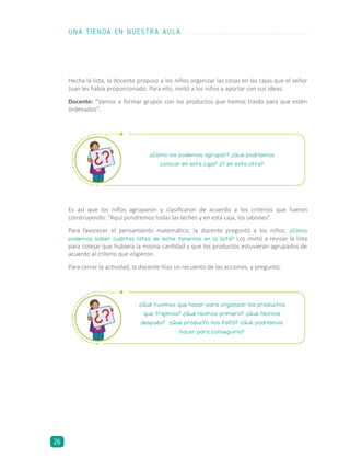 ¿Qué tuvimos que hacer para organizar los productos
que trajimos? ¿Qué hicimos primero? ¿Qué hicimos
después? ¿Qué producto nos faltó? ¿Qué podríamos
hacer para conseguirlo?
¿Cómo los podemos agrupar? ¿Qué podríamos
colocar en esta caja? ¿Y en esta otra?
Hecha la lista, la docente propuso a los niños organizar las cosas en las cajas que el señor
Juan les había proporcionado. Para ello, invitó a los niños a aportar con sus ideas:
Docente: “Vamos a formar grupos con los productos que hemos traído para que estén
ordenados”.
Es así que los niños agruparon y clasificaron de acuerdo a los criterios que fueron
construyendo: “Aquí pondremos todas las leches y en esta caja, los jabones”.
Para favorecer el pensamiento matemático, la docente preguntó a los niños: ¿Cómo
podemos saber cuántas latas de leche tenemos en la lista? Los invitó a revisar la lista
para cotejar que hubiera la misma cantidad y que los productos estuvieran agrupados de
acuerdo al criterio que eligieron.
Para cerrar la actividad, la docente hizo un recuento de las acciones, y preguntó:
UNA TIENDA EN NUESTRA AULA
26
 
