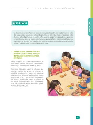 Actividad 6
La docente consideró hacer un reajuste en su planificación para elaborar en un solo
día, los panes y caramelos utilizando plastilina y, además, decorar las cajas. Esta
decisiónlatomópensandoenquelosniñostuvieranlaoportunidaddeteneropciones
a elegir de acuerdo a su preferencia, lo que les gustaría hacer, incluso colocó algunos
materiales de reciclaje por si algún niño quisiera construir un producto nuevo para la
tienda o hacer uno de los que faltaban en la lista.
•	 Hacemos pan y caramelos con
plastilina, y pintamos las cajas
donde guardaremos nuestros
productos
La docente y los niños organizaron el aula y las
mesas para trabajar por grupos (previamente
coordinó la ayuda de una madre de familia).
Los niños trabajaron según la actividad que
querían realizar. Un grupo se encargó de
modelar los caramelos y panes con plastilina,
usando como referente las fotos que habían
tomado en la visita a la bodega. La docente
les propuso observar las formas y tamaños de
los panes, puesto que en la visita aprendieron
que hay diferentes tipos de panes: yema,
francés, tres puntas, etc.
PROYECTO6
PROYECTOS DE APRENDIZAJE EN EDUCACIÓN INICIAL
27
 