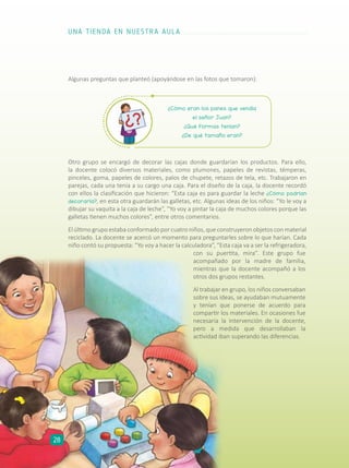 ¿Cómo eran los panes que vendía
el señor Juan?
¿Qué formas tenían?
¿De qué tamaño eran?
Otro grupo se encargó de decorar las cajas donde guardarían los productos. Para ello,
la docente colocó diversos materiales, como plumones, papeles de revistas, témperas,
pinceles, goma, papeles de colores, palos de chupete, retazos de tela, etc. Trabajaron en
parejas, cada una tenía a su cargo una caja. Para el diseño de la caja, la docente recordó
con ellos la clasificación que hicieron: “Esta caja es para guardar la leche ¿Cómo podrían
decorarla?, en esta otra guardarán las galletas, etc. Algunas ideas de los niños: “Yo le voy a
dibujar su vaquita a la caja de leche”, “Yo voy a pintar la caja de muchos colores porque las
galletas tienen muchos colores”, entre otros comentarios.
El último grupo estaba conformado por cuatro niños, que construyeron objetos con material
reciclado. La docente se acercó un momento para preguntarles sobre lo que harían. Cada
niño contó su propuesta: “Yo voy a hacer la calculadora”, “Esta caja va a ser la refrigeradora,
con su puertita, mira”. Este grupo fue
acompañado por la madre de familia,
mientras que la docente acompañó a los
otros dos grupos restantes.
Al trabajar en grupo, los niños conversaban
sobre sus ideas, se ayudaban mutuamente
y tenían que ponerse de acuerdo para
compartir los materiales. En ocasiones fue
necesaria la intervención de la docente,
pero a medida que desarrollaban la
actividad iban superando las diferencias.
Algunas preguntas que planteó (apoyándose en las fotos que tomaron):
UNA TIENDA EN NUESTRA AULA
28
 