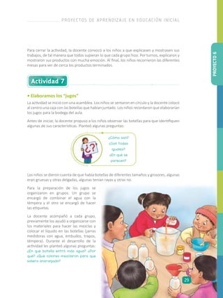 Actividad 7
• Elaboramos los “jugos”
Para cerrar la actividad, la docente convocó a los niños a que explicasen y mostrasen sus
trabajos, de tal manera que todos supieran lo que cada grupo hizo. Por turnos, explicaron y
mostraron sus productos con mucha emoción. Al final, los niños recorrieron las diferentes
mesas para ver de cerca los productos terminados.
La actividad se inició con una asamblea. Los niños se sentaron en círculo y la docente colocó
al centro una caja con las botellas que habían juntado. Los niños recordaron que elaborarían
los jugos para la bodega del aula.
Antes de iniciar, la docente propuso a los niños observar las botellas para que identifiquen
algunas de sus características. Planteó algunas preguntas:
¿Cómo son?
¿Son todas
iguales?
¿En qué se
parecen?
Los niños se dieron cuenta de que había botellas de diferentes tamaños y grosores, algunas
eran gruesas y otras delgadas, algunas tenían rayas y otras no.
Para la preparación de los jugos se
organizaron en grupos. Un grupo se
encargó de combinar el agua con la
témpera y el otro se encargó de hacer
las etiquetas.
La docente acompañó a cada grupo,
previamente los ayudó a organizarse con
los materiales para hacer las mezclas y
colocar el líquido en las botellas (jarras
medidoras con agua, embudos, trapos,
témpera). Durante el desarrollo de la
actividad les planteó algunas preguntas:
¿En qué botella entró más agua? ¿Por
qué? ¿Qué colores mezclaron para que
saliera anaranjado?
PROYECTO6
PROYECTOS DE APRENDIZAJE EN EDUCACIÓN INICIAL
29
 