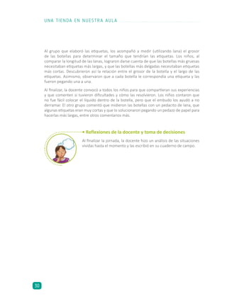 • Reflexiones de la docente y toma de decisiones
Al finalizar la jornada, la docente hizo un análisis de las situaciones
vividas hasta el momento y las escribió en su cuaderno de campo.
Al grupo que elaboró las etiquetas, los acompañó a medir (utilizando lana) el grosor
de las botellas para determinar el tamaño que tendrían las etiquetas. Los niños, al
comparar la longitud de las lanas, lograron darse cuenta de que las botellas más gruesas
necesitaban etiquetas más largas, y que las botellas más delgadas necesitaban etiquetas
más cortas. Descubrieron así la relación entre el grosor de la botella y el largo de las
etiquetas. Asimismo, observaron que a cada botella le correspondía una etiqueta y las
fueron pegando una a una.
Al finalizar, la docente convocó a todos los niños para que compartieran sus experiencias
y que comenten si tuvieron dificultades y cómo las resolvieron. Los niños contaron que
no fue fácil colocar el líquido dentro de la botella, pero que el embudo los ayudó a no
derramar. El otro grupo comentó que midieron las botellas con un pedacito de lana, que
algunas etiquetas eran muy cortas y que lo solucionaron pegando un pedazo de papel para
hacerlas más largas, entre otros comentarios más.
UNA TIENDA EN NUESTRA AULA
30
 