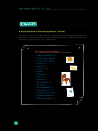 Actividad 8
• Recordamos las actividades que hemos realizado
La docente, junto con los niños, hace un recuento de las actividades realizadas hasta el
momento. Constatan los productos que ya tienen preparados. Luego leen la lista que
escribieron y juntos verifican lo que les falta hacer.
¿Qué habrá en nuestra bodega?
•	 Panes de diferentes tipos
•	 Comida para los perritos
•	 Comida para los gatitos
•	 Leche 1 1 1 1 = 4
•	 Galletas 1 1 = 2
•	 Caramelos 1 = 1
•	 Una silla
•	 Detergente 1 = 1
•	 Jabón 1 1 1 = 3
•	 Champú 1 1 = 2
•	 Una calculadora 1 = 1
•	 Una balanza
•	 Una refrigeradora 1 = 1
•	 Un saco de arroz 1 = 1
•	 Botella de plástico 1 1 1 1 1 1 1 1 = 8
•	 Caja de jugo grande 1 = 1
•	 Caja de jugo pequeño 1 1 = 2
UNA TIENDA EN NUESTRA AULA
32
 