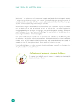 La docente y los niños colocan la mesa en el espacio que habían destinado para la bodega
y se dan cuenta de que la mesa es muy grande. Después de plantear varias alternativas de
solución, deciden usar cajas de frutas, pues en la tienda del señor Juan los niños vieron que
algunos productos estaban puestos en cajas de frutas.
Después del diálogo, la docente hace notar a los niños que aún no han elegido un nombre
para la tienda, por lo que les propone la idea de buscar uno. Los niños aceptaron la
propuesta y aportaron sus ideas, hicieron una lista de nombres y, por votación, decidieron
que la bodega se llamara igual que su aula: Bodega: Conejos Saltadores. También acordaron
hacer un gran cartel con el nombre elegido.
Para cerrar la actividad, la docente hizo un recuento de la actividad del día. Miraron juntos
el calendario y recordaron lo realizado. Asimismo, reflexionaron sobre las cosas que habían
logrado hacer, las dificultades que enfrentaron y lo que habían aprendido al trabajar en
equipo: ponerse de acuerdo, compartir ideas, ayudarse mutuamente, etc.
Después del diálogo, entre todos acordaron las actividades que realizarían en los siguientes
días y las escribieron en su calendario.
• Reflexiones de la docente y toma de decisiones
Al finalizar la jornada, la docente registró e integró en su planificación
las actividades acordadas.
UNA TIENDA EN NUESTRA AULA
34
 