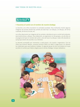 Actividad 9
• Hacemos el cartel con el nombre de nuestra bodega
La docente y los niños recordaron la actividad acordada. Para motivarlos mostró algunas
imágenes de revistas donde hay carteles de todo tipo: con dibujos, sin dibujos, de forma
cuadrada, de forma circular, etc.
Los niños observaron las imágenes de los carteles y decidieron que su cartel sería redondo,
que tendría letras y dibujos. Para elaborarlo, se organizaron en dos grupos, uno de ellos se
encargaría de hacer el nombre del cartel y otro de hacer los dibujos. Cada niño decidió en
qué grupo estaría de acuerdo a sus intereses.
La docente acompañó por momentos a cada grupo y los ayudó a organizarse. Con los
niños que hicieron dibujos, conversó primero sobre sus ideas y luego puso a su alcance
los materiales para que pudieran trabajar. Al segundo grupo les dio una tarjeta en la que
escribió el nombre que habían elegido para la tienda: Bodega: Conejos Saltadores.
UNA TIENDA EN NUESTRA AULA
36
 