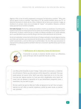 Los niños están haciendo un gran trabajo. Todos están involucrados y colaboran
con entusiasmo. Pienso que ellos siempre están dispuestos a aprender. Creo que
puedo pensar en nuevos retos. Siento que estoy mejorando en mi rol, hoy solo
tuve que dar algunas pautas, no tuve que estar dirigiéndolos cómo hacer las
cosas, solo me dediqué a apoyarlos en lo que necesitaban, preguntar cosas y
orientarlos. Hoy me sentí su guía.
Me doy cuenta de que los niños de 4 años se apoyan en los de 5. Eso es bueno,
además los de 5 años se sienten orgullosos cuando les piden ayuda, se sienten
más “grandes”.
• Reflexiones de la docente y toma de decisiones
Finalizando la jornada, la docente decidió anotar sus reflexiones,
pues sentía que cada vez aprendía más de sus niños.
Algunos niños, al ver el cartel, empezaron a reconocer las letras de su nombre: “Mira, esta
letra es igual a la de mi nombre”. Aquí está la “A”. Mi nombre también tiene una “A”. La
docente reconoció el interés de los niños y hablaron de las letras que conocían. Luego, se
dividieron en parejas. Cada una se encargó de “copiar” una palabra. Después, juntarían
todas para formar el nombre completo.
Con todo el grupo: Por turnos, cada grupo explicó y mostró sus productos. A continuación,
tuvieron que juntar las mesas para armar el cartel con el nombre y los dibujos que hicieron.
Al terminar, se dieron cuenta de que no todos los dibujos entraban en el cartel redondo,
por lo que decidieron que los demás dibujos servirían como decoración de la tienda.
Al cerrar la actividad, la docente los felicitó por el trabajo realizado y rescató algunos hechos
ocurridos; por ejemplo, que reconocieran las letras de sus nombres. Esto motivó a mirar el
cartel nuevamente y a ver las letras que la conformaban. Así, los niños que estuvieron en
el grupo de los dibujos pudieron también observar y reconocer aquellas letras que les eran
familiares.
PROYECTO6
PROYECTOS DE APRENDIZAJE EN EDUCACIÓN INICIAL
37
 