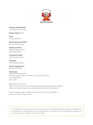 Proyectos de Aprendizaje
Una tienda en nuestra aula
Primera edición: 2019
Tiraje:
70 200 ejemplares
Elaboración de contenidos:
María José Ramos Haro
Revisión y aportes:
Elizabeth Moscoso Rojas
Edith Pérez Llantoy
Corrección de estilo:
Sofía Rodríguez Barrios
Ilustración:
Patricia Nishimata Oishi
Diseño y diagramación:
Sonia Araujo Chávez
Impreso por:
Asociación Editorial Bruño
Av. Alfonso Ugarte 1860, Ate Lima 03 – Perú, Telefax: 202-4747
RUC: 20100072247
Enero 2019
©Ministerio de Educación
Todos los derechos reservados. Prohibida la reproducción de este libro por cualquier
medio, total o parcialmente, sin permiso expreso del Ministerio de Educación.
Hecho el Depósito Legal en la Biblioteca Nacional del Perú N.° 2019-00076
Impreso en el Perú / Printed in Peru
En vista de que en nuestra opinión, el lenguaje escrito no ha encontrado aún una manera satisfactoria
de nombrar a ambos géneros con una sola palabra, en este fascículo se ha optado por emplear el
término niños para referirse a los niños y niñas.
 