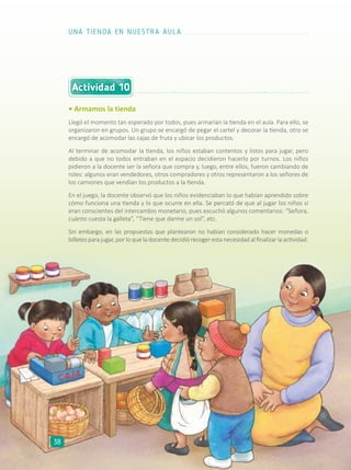 Actividad 10
• Armamos la tienda
Llegó el momento tan esperado por todos, pues armarían la tienda en el aula. Para ello, se
organizaron en grupos. Un grupo se encargó de pegar el cartel y decorar la tienda, otro se
encargó de acomodar las cajas de fruta y ubicar los productos.
Al terminar de acomodar la tienda, los niños estaban contentos y listos para jugar, pero
debido a que no todos entraban en el espacio decidieron hacerlo por turnos. Los niños
pidieron a la docente ser la señora que compra y, luego, entre ellos, fueron cambiando de
roles: algunos eran vendedores, otros compradores y otros representaron a los señores de
los camiones que vendían los productos a la tienda.
En el juego, la docente observó que los niños evidenciaban lo que habían aprendido sobre
cómo funciona una tienda y lo que ocurre en ella. Se percató de que al jugar los niños sí
eran conscientes del intercambio monetario, pues escuchó algunos comentarios: “Señora,
cuánto cuesta la galleta”, “Tiene que darme un sol”, etc.
Sin embargo, en las propuestas que plantearon no habían considerado hacer monedas o
billetesparajugar,porloqueladocentedecidiórecogerestanecesidadalfinalizarlaactividad.
UNA TIENDA EN NUESTRA AULA
38
 