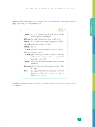 Para cerrar, la docente convocó a los niños e inició el diálogo para que compartieran los
juegos realizados y las emociones vividas.
Después del diálogo, acordaron en hacer monedas, billetes, monederos y poner precio a
los productos.
Camila:	 Yo fui la vendedora y después era la mamá
que compraba con su hijito.
Wilfredo:	Yo era el señor del camión y vendía leche.
Matías:	 Y yo era el señor Juan que compraba la leche.
Docente:	 ¿Y cuánto costaba la leche?
Matías:	 Un sol.
Docente:	 ¿Cómo hiciste para pagarlo? ¿Tenías dinero?
Wilfredo:	No, de mentira.
Docente:	 ¿Recuerdan que cuando visitamos la tienda el
señor Juan nos dijo que tenía una caja donde
guardaba el dinero?
Camila:	 Sí, yo la vi, era de madera. Mi mamá también
tiene una.
Docente:	 ¿Podríamos hacer dinero para jugar? ¿Qué
les parece?
Rosa:	 Sí, lo podemos hacer con papelitos. También
podemos utilizar las monedas de nuestro
cuaderno de trabajo.
PROYECTO6
PROYECTOS DE APRENDIZAJE EN EDUCACIÓN INICIAL
39
 
