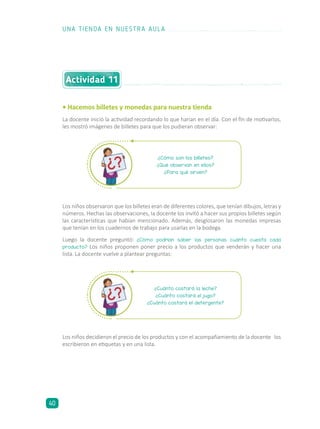 Actividad 11
• Hacemos billetes y monedas para nuestra tienda
La docente inició la actividad recordando lo que harían en el día. Con el fin de motivarlos,
les mostró imágenes de billetes para que los pudieran observar:
Los niños observaron que los billetes eran de diferentes colores, que tenían dibujos, letras y
números. Hechas las observaciones, la docente los invitó a hacer sus propios billetes según
las características que habían mencionado. Además, desglosaron las monedas impresas
que tenían en los cuadernos de trabajo para usarlas en la bodega.
Luego la docente preguntó: ¿Cómo podrían saber las personas cuánto cuesta cada
producto? Los niños proponen poner precio a los productos que venderán y hacer una
lista. La docente vuelve a plantear preguntas:
¿Cómo son los billetes?
¿Qué observan en ellos?
¿Para qué sirven?
¿Cuánto costará la leche?
¿Cuánto costará el jugo?
¿Cuánto costará el detergente?
Los niños decidieron el precio de los productos y con el acompañamiento de la docente los
escribieron en etiquetas y en una lista.
UNA TIENDA EN NUESTRA AULA
40
 