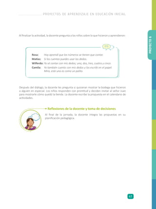 Después del diálogo, la docente les pregunta si quisieran mostrar la bodega que hicieron
a alguien en especial. Los niños responden con prontitud y deciden invitar al señor Juan
para mostrarle cómo quedó la tienda. La docente escribe la propuesta en el calendario de
actividades.
Rosa:	 Hoy aprendí que los números se tienen que contar.
Matías: 	 Si los cuentas puedes usar los dedos.
Wilferdo: 	Yo sé contar con mis dedos; uno, dos, tres, cuatro y cinco.
Camila: 	 Yo también cuento con mis dedos y los escribí en el papel.
Mira, este uno es como un palito.
Al finalizar la actividad, la docente pregunta a los niños sobre lo que hicieron y aprendieron:
• Reflexiones de la docente y toma de decisiones
Al final de la jornada, la docente integra las propuestas en su
planificación pedagógica.
PROYECTO6
PROYECTOS DE APRENDIZAJE EN EDUCACIÓN INICIAL
41
 