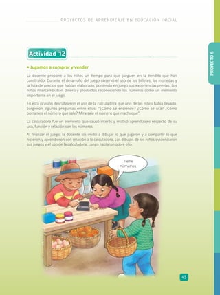 Actividad 12
• Jugamos a comprar y vender
La docente propone a los niños un tiempo para que jueguen en la tiendita que han
construido. Durante el desarrollo del juego observó el uso de los billetes, las monedas y
la lista de precios que habían elaborado, poniendo en juego sus experiencias previas. Los
niños intercambiaban dinero y productos reconociendo los números como un elemento
importante en el juego.
En esta ocasión descubrieron el uso de la calculadora que uno de los niños había llevado.
Surgieron algunas preguntas entre ellos: “¿Cómo se enciende? ¿Cómo se usa? ¿Cómo
borramos el número que sale? Mira sale el número que machuqué”.
La calculadora fue un elemento que causó interés y motivó aprendizajes respecto de su
uso, función y relación con los números.
Al finalizar el juego, la docente los invitó a dibujar lo que jugaron y a compartir lo que
hicieron y aprendieron con relación a la calculadora. Los dibujos de los niños evidenciaron
sus juegos y el uso de la calculadora. Luego hablaron sobre ello.
Tiene
números.
PROYECTO6
PROYECTOS DE APRENDIZAJE EN EDUCACIÓN INICIAL
43
 