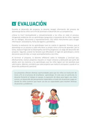 EVALUACIÓN4
Durante el desarrollo del proyecto, la docente recogió información del proceso de
aprendizaje de los niños con el fin de promover el desarrollo de sus competencias.
¿Cómo lo hizo? Acompañando y retroalimentando a los niños en todo el proceso,
recogiendo evidencias de sus aprendizajes (preguntas y respuestas de los niños, registros
de sus diálogos, discusiones y representaciones). Ella utilizó instrumentos para recoger
información: anecdotarios, fichas de registro y portafolios.
Durante la evaluación de los aprendizajes tuvo en cuenta lo siguiente: Primero, que el
aprendizaje es un proceso y cada niño tiene su propio ritmo y forma de aprender; por lo
tanto, evaluó el logro de los desempeños de forma progresiva a lo largo del desarrollo del
proyecto. Segundo, analizó los factores que dificultaron el logro de aprendizajes y tomó
decisiones para brindar un mejor acompañamiento a los niños.
Al terminar el proyecto, la docente reflexionó sobre lo trabajado y concluyó que,
efectivamente, realizar proyectos requiere un mayor esfuerzo y dedicación por parte del
adulto, pero las vivencias y los aprendizajes que los niños logran son tan positivos que
vale la pena. Además, consideró que cada proyecto que realiza la enriquece y ayuda en su
desarrollo profesional y personal.
Los proyectos ofrecen diversas oportunidades para que los niños se involucren de
inicio a fin en el proceso de enseñanza- aprendizaje. En este caso en particular, la
docente fomentó el trabajo en equipo, la expresión de ideas para lograr una meta
común y el desarrollo del pensamiento matemático a través de situaciones juego en
donde los niños tuvieron que hacer uso de sus capacidades para resolver diversas
situaciones y problemas.
 