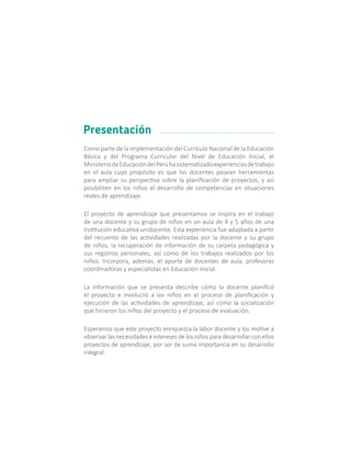 Como parte de la implementación del Currículo Nacional de la Educación
Básica y del Programa Curricular del Nivel de Educación Inicial, el
MinisteriodeEducacióndelPerúhasistematizadoexperienciasdetrabajo
en el aula cuyo propósito es que los docentes posean herramientas
para ampliar su perspectiva sobre la planificación de proyectos, y así
posibiliten en los niños el desarrollo de competencias en situaciones
reales de aprendizaje.
El proyecto de aprendizaje que presentamos se inspira en el trabajo
de una docente y su grupo de niños en un aula de 4 y 5 años de una
institución educativa unidocente. Esta experiencia fue adaptada a partir
del recuento de las actividades realizadas por la docente y su grupo
de niños, la recuperación de información de su carpeta pedagógica y
sus registros personales, así como de los trabajos realizados por los
niños. Incorpora, además, el aporte de docentes de aula, profesoras
coordinadoras y especialistas en Educación Inicial.
La información que se presenta describe cómo la docente planificó
el proyecto e involucró a los niños en el proceso de planificación y
ejecución de las actividades de aprendizaje, así como la socialización
que hicieron los niños del proyecto y el proceso de evaluación.
Esperamos que este proyecto enriquezca la labor docente y los motive a
observar las necesidades e intereses de los niños para desarrollar con ellos
proyectos de aprendizaje, por ser de suma importancia en su desarrollo
integral.
Presentación
 