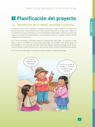 Planificación del proyecto1
1.1.	 Identificación de un interés, necesidad o problema
La docente de un aula multiedad, convencida de que el juego simbólico es importante
para el desarrollo y aprendizaje de los niños, decidió observar los juegos que surgían en
los diferentes espacios educativos con la finalidad de recoger algún interés que pueda dar
lugar a un proyecto de aprendizaje. Es así que decide observar a detalle el desarrollo del
juego libre en los sectores.
En el sector del hogar, la docente observa a un grupo de niños jugar a la cocinita, a otros
jugar a curar a los bebés y a otro grupo más jugar a la tiendita. Este último grupo se
acomodaba en un rinconcito del aula, llevándose algunos objetos del juego de la cocina,
como verduras, frutas de plástico, etc., para usarlos como si fuesen productos para vender.
En el transcurso del juego, la docente escucha y registra el siguiente diálogo:
Yo soy el
vendedor del
mercado.
Ya, yo te ayudo a
vender y tú eres
la señora que
compra.
PROYECTO6
PROYECTOS DE APRENDIZAJE EN EDUCACIÓN INICIAL
5
 