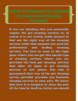 Get the Professional Pets Cleaning
Services with All Cleaning
Facilities?
If you are thinking that you personally
require the pet cleaning services so, of
course it is not exactly easier process to
find out the right way of the cleaning
services while that moment you need the
professional and leading cleaning
services. You have to come to the right
place where you can get this special type
of cleaning services where you are
provided the best pet cleaning services
that offer all types of pet cleaning
services at low prices. But this is
guaranteed that way of the pet cleaning
service provider provides you fantastic
cleaning services to your pets. We know
that how it is toughest to clean the pets
all the time by itself so, better you should
 