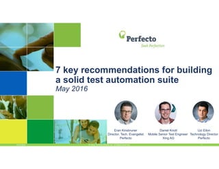 5/13/2016 1© 2016, Perfecto Mobile Ltd. All Rights Reserved.
7 key recommendations for building
a solid test automation suite
May 2016
Eran Kinsbruner
Director, Tech. Evangelist
Perfecto
Uzi Eilon
Technology Director
Perfecto
Daniel Knott
Mobile Senior Test Engineer
Xing AG
 