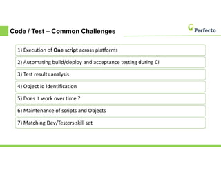 Code / Test – Common Challenges
1) Execution of One script across platforms
2) Automating build/deploy and acceptance testing during CI
3) Test results analysis
4) Object id Identification
5) Does it work over time ?
6) Maintenance of scripts and Objects
7) Matching Dev/Testers skill set
 