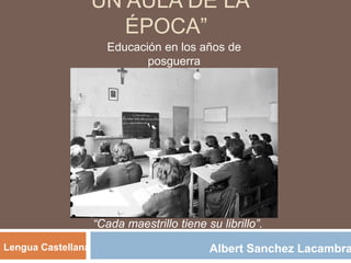 “UN AULA DE LA
ÉPOCA”
Educación en los años de
posguerra
Albert Sanchez LacambraLengua Castellana
“Cada maestrillo tiene su librillo”.
 
