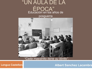 “UN AULA DE LA
ÉPOCA”Educación en los años de
posguerra
Albert Sanchez LacambraLengua Castellana
“Cada maestrillo tiene su librillo”.
 