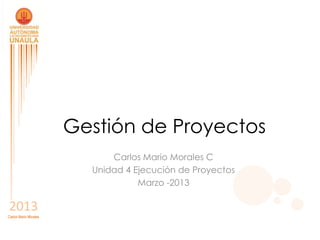 Gestión de Proyectos
                             Carlos Mario Morales C
                         Unidad 4 Ejecución de Proyectos
                                   Marzo -2013

2013
Carlos Mario Morales
 