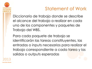 Statement of Work
                       Diccionario de trabajo donde se describe
                       el alcance del trabajo a realizar en cada
                       uno de los componentes y paquetes de
                       Trabajo del WBS.
                       Para cada paquete de trabajo se
                       identificarán las tareas constituyentes, las
                       entradas o inputs necesarios para realizar el
                       trabajo correspondiente a cada tarea y las
                       salidas o outputs esperadas
2013
Carlos Mario Morales
 