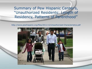 Summary of Pew Hispanic Center’s, “Unauthorized Residents: Length of Residency, Patterns of Parenthood” http://www.pewhispanic.org/files/2011/12/Unauthorized-Characteristics.pdf 