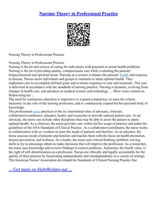 Nursing Theory in Professional Practice
Nursing Theory in Professional Practice
Nursing Theory in Professional Practice
Nursing is the art and science of caring for individuals with potential or actual health problems.
Nursing is the art of providing quality, compassionate care while evaluating the patients'
biopsychosocial and spiritual needs. Nursing as a science evaluates the patients' health and response
to disease. Nurses assist individuals and groups to maintain or attain optimal health. They
implement care to accomplish defined goals and evaluate responses to care and treatment. This care
is delivered in accordance with the standards of nursing practice. Nursing is dynamic, evolving from
changes in health care, and advances in medical science and technology. ... Show more content on
Helpwriting.net ...
The need for continuous education is imperative to expand competence, to meet the criteria
necessary in any role of the nursing profession, and to continuously expand his/her personal body of
knowledge.
The professional nurse practices in the six interrelated roles of advocate, clinician,
collaborator/coordinator, educator, leader, and researcher to provide optimal patient care. As an
advocate, the nurse can include other disciplines that may be able to assist the patient to attain
optimal health. As a clinician, the nurse provides care within his/her scope of practice and under the
guidelines of the ANA Standards of Clinical Practice. As a collaborator/coordinator, the nurse works
in collaboration with co–workers to meet the needs of patients and families. As an educator, the
nurse assesses needs of patients and families and teaches them with the focus on health promotion,
disease prevention, and wellness. As a leader, the nurse uses critical thinking; problem–solving
skills to try to encourage others to make decisions that will improve the profession. As a researcher,
the nurse uses knowledge and reviews findings to correct problems. Autonomy, the fourth value, is
the right of self–determination as a profession. Nurses are ethically and legally accountable for the
quality of their practice by functioning independently and interdependently in a variety of settings.
The American Nurses' Association developed the Standards of Clinical Nursing Practice that
... Get more on HelpWriting.net ...
 