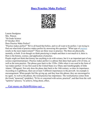 Does Practice Make Perfect?
Lauren Snodgrass
Mrs. Watson
7th Grade Science
07 October 2016
Does Practice Make Perfect?
"Practice makes perfect!" We've all heard that before, and we all want to be perfect. I am trying to
find out what kind of practice makes perfect by answering this question: "What type of practice
results in the most improvement?" There are three ways to practice. The three are physically,
mentally, or both. Even though we think practicing is simple and there is not much to it, there is.
Here is the history, science, and application of practice.
People might not think that history has anything to do with science, but it is an important part of any
science experiment/project. Practice makes perfect is a phrase that dates back quite a bit of time, as
well as the term practice. The phrase goes back to the 1550s–1560s when it was used in the form of
'use makes perfect'. It was first used in the United States in a 'Diary and Autobiography of John
Adams ' (Wingnut). Not only does the phase date back to the 16th century; so does its importance.
According to LightHouse, there are at least 5 different importances to the proverb. An example is
encouragement. When people feel like giving up, and they hear this phrase, they are encouraged to
try again. As well as the phrase, the word practice has importance. The word practice comes from
the Greek "πρακτική" (praktike), "fit for or concerned with action, practical", and that from the verb
"πράσσω" (prasso), "to achieve, bring about, effect,
... Get more on HelpWriting.net ...
 