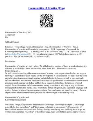 Communities of Practice (Cop)
Communities of Practice (COP)
Assignment
On
Table of Content
Serial no: | Topic: | Page No: | 1. | Introduction | 3 | 2. | Communities of Practices | 4 | 3. |
Communities of practice and knowledge management | 5 | | I. Importance of teamwork for
Knowledge Management | 5 | | II. Sharing ideas to the success of KM | 7 | | III. Connection of COP
to Knowledge Management | 8 | | IV. How characteristics of COP help to bring success to KM
practices | 9 | 4. | Conclusion | 11 | 5. | References | 12 |
Introduction
Communities of practice are everywhere. We all belong to a number of them–at work, at university,
at home, in our hobbies. Some have a name, some don't. We ... Show more content on
Helpwriting.net ...
To build an understanding of how communities of practice create organizational value, we suggest
thinking of a community as an engine for the development of social capital. We argue that the social
capital resident in communities of practice leads to behavioral changes, which in turn positively
influence business performance. We identify four specific performance outcomes associated with the
communities of practice we studied and link these outcomes to the basic dimensions of social
capital. These dimensions include connections among practitioners who may or may not be co–
located; relationships that build a sense of trust and mutual obligation, and a common language and
context that can be shared by community members. Our conclusions are based on a study of seven
organizations where communities of practice are acknowledged to be creating value.
Communities of practice and
Knowledge management
Wasko and Faraj (2000) describe three kinds of knowledge: "knowledge as object", "knowledge
embedded within individuals", and "knowledge embedded in a community". Communities of
Practice have become associated with finding, sharing, transferring, and archiving knowledge, as
well as making explicit "expertise", or tacit knowledge. Tacit knowledge is considered to be those
 