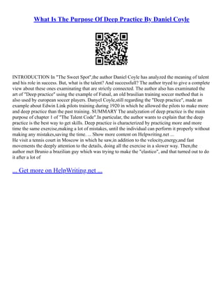 What Is The Purpose Of Deep Practice By Daniel Coyle
INTRODUCTION In "The Sweet Spot",the author Daniel Coyle has analyzed the meaning of talent
and his role in success. But, what is the talent? And successfull? The author tryed to give a complete
view about these ones examinating that are strictly connected. The author also has examinated the
art of "Deep practice" using the example of Futsal, an old brasilian training soccer method that is
also used by european soccer players. Danyel Coyle,still regarding the "Deep practice", made an
example about Edwin Link pilots training during 1920 in which he allowed the pilots to make more
and deep practice than the past training. SUMMARY The analyzation of deep practice is the main
purpose of chapter 1 of "The Talent Code".In particular, the author wants to explain that the deep
practice is the best way to get skills. Deep practice is characterized by practicing more and more
time the same exercise,making a lot of mistakes, until the individual can perform it properly without
making any mistakes,saving the time. ... Show more content on Helpwriting.net ...
He visit a tennis court in Moscow in which he saw,in addition to the velocity,energy,and fast
movements the deeply attention to the details, doing all the exercise in a slower way. Then,the
author met Brunio a brazilian guy which was trying to make the "elastico", and that turned out to do
it after a lot of
... Get more on HelpWriting.net ...
 