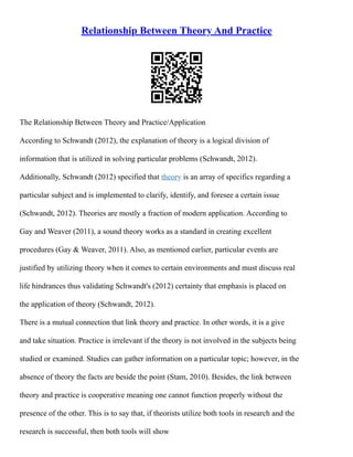 Relationship Between Theory And Practice
The Relationship Between Theory and Practice/Application
According to Schwandt (2012), the explanation of theory is a logical division of
information that is utilized in solving particular problems (Schwandt, 2012).
Additionally, Schwandt (2012) specified that theory is an array of specifics regarding a
particular subject and is implemented to clarify, identify, and foresee a certain issue
(Schwandt, 2012). Theories are mostly a fraction of modern application. According to
Gay and Weaver (2011), a sound theory works as a standard in creating excellent
procedures (Gay & Weaver, 2011). Also, as mentioned earlier, particular events are
justified by utilizing theory when it comes to certain environments and must discuss real
life hindrances thus validating Schwandt's (2012) certainty that emphasis is placed on
the application of theory (Schwandt, 2012).
There is a mutual connection that link theory and practice. In other words, it is a give
and take situation. Practice is irrelevant if the theory is not involved in the subjects being
studied or examined. Studies can gather information on a particular topic; however, in the
absence of theory the facts are beside the point (Stam, 2010). Besides, the link between
theory and practice is cooperative meaning one cannot function properly without the
presence of the other. This is to say that, if theorists utilize both tools in research and the
research is successful, then both tools will show
 