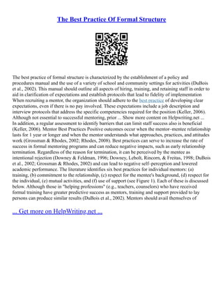 The Best Practice Of Formal Structure
The best practice of formal structure is characterized by the establishment of a policy and
procedures manual and the use of a variety of school and community settings for activities (DuBois
et al., 2002). This manual should outline all aspects of hiring, training, and retaining staff in order to
aid in clarification of expectations and establish protocols that lead to fidelity of implementation
When recruiting a mentor, the organization should adhere to the best practice of developing clear
expectations, even if there is no pay involved. These expectations include a job description and
interview protocols that address the specific competencies required for the position (Keller, 2006).
Although not essential to successful mentoring, prior ... Show more content on Helpwriting.net ...
In addition, a regular assessment to identify barriers that can limit staff success also is beneficial
(Keller, 2006). Mentor Best Practices Positive outcomes occur when the mentor–mentee relationship
lasts for 1 year or longer and when the mentor understands what approaches, practices, and attitudes
work (Grossman & Rhodes, 2002; Rhodes, 2008). Best practices can serve to increase the rate of
success in formal mentoring programs and can reduce negative impacts, such as early relationship
termination. Regardless of the reason for termination, it can be perceived by the mentee as
intentional rejection (Downey & Feldman, 1996; Downey, Lebolt, Rincorn, & Freitas, 1998; DuBois
et al., 2002; Grossman & Rhodes, 2002) and can lead to negative self–perception and lowered
academic performance. The literature identifies six best practices for individual mentors: (a)
training, (b) commitment to the relationship, (c) respect for the mentee's background, (d) respect for
the individual, (e) mutual activities, and (f) use of support (see Figure 1). Each of these is discussed
below. Although those in "helping professions" (e.g., teachers, counselors) who have received
formal training have greater predictive success as mentors, training and support provided to lay
persons can produce similar results (DuBois et al., 2002). Mentors should avail themselves of
... Get more on HelpWriting.net ...
 