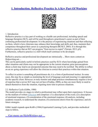 1. Introduction. Reflective Practice Is A Key Part Of Working
1. Introduction
Reflective practice is a key part of working as a health care professional, including speech and
language therapists (SLT), and will be used throughout a practitioner's career as part of their
continuing professional development. It is the practice of experiencing situations and then reflecting
on them, which is how clinicians may enhance their knowledge and skills and, thus, maintain their
competence throughout their career as a practicing therapist (RCSLT, 2003). It is through this
reflective practice that an SLT can progress "from novice to expert" (Tarrant, 2013; p3).
Furthermore, reflective practice is a skill which itself continues to be developed.
Reflective practice and professional development are intrinsically ... Show more content on
Helpwriting.net ...
This can be particularly useful in holistic practices used by SLTs where knowledge gained from
other situations and clients may not be appropriate in the current situation; prior preconceptions
about a client may lead to an unexpected outcome that may need to be rectified. The ability to reflect
on an on–going experience will allow the clinician to correct their practices within that situation.
To reflect in action is something all practitioners do; it is a form of professional instinct. In some
cases, this may be as simple as monitoring the level of language used and ensuring it is appropriate
for the specific client. However, to truly monitor and adapt practices simultaneously requires a level
of expertise that a novice SLT may not yet have (Findlay, 2008), as they are more likely to need to
detach themselves from the situation, requiring more time to process situations.
2.2. Reflective Cycle (Gibbs, 1988)
The model provides six stages in which a professional may reflect upon their experiences. It focuses
on the medium of written reflection and comprises: (1) a description of the event; (2) a description
of emotional responses; (3) consideration of the emotional response; (4) analysis, including
academic research, to understand the situation; (5) conclusions drawn from the experience; and (6)
future strategies.
Gibbs' model expands upon Kolb's (1984) Experiential Learning Cycle, and provides methodical
steps to follow,
... Get more on HelpWriting.net ...
 