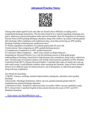 Advanced Practice Nurse
Among older adults aged 65 years and older are found to have difficulty in reading and to
comprehend discharge instructions. This has been found to be a concern regarding continuing care
and re–admission concerns throughout urban and rural hospitals. Does the integration of Advanced
Practice Nurse (APN) guiding discharge education, along with a follow–up contact with the patient
after discharge effect compliance and readmission rates, more than not having an APN guiding
discharge teaching to help decrease readmission rates?
P ( Patient, population or problem): For patients greater than 65 years old
I (intervention): Does integrating an APN–guided discharge process
C (comparison): Compared to no APN–guided instruction
O ( outcome): Effect compliance ... Show more content on Helpwriting.net ...
Integrating an Advanced Practice Nurse into the discharge process to help guide proper
understanding of discharge instructions to help decrease non–compliance, along with re–admission
rates. The best types of research evidence will include clinical practice guidelines (CPG), Random
Controlled Trials (RCT), Primary Research Studies. I included other types of studies but come up
with small results. I used different variables when searching the literature. Some of these included,
literacy level, different types of a disease process, use of pictograms, re–admission percentages,
along with non–compliance.
Text Words for Searching:
1) MeSH– Literacy, coaching, outreach improvements, pictograms, education, nurse guided,
discharge
2) Keywords– Discharge Instructions, follow–up care, geriatric patients greater than 65,
comprehension, patient discharge education.
3) Inclusion Criteria– Hospital re–admission after six months, follow–up care, qualitative study,
RCT, clinical trials. I searched English written articles between the years of 2011 and 2017.
Databases Searched:
... Get more on HelpWriting.net ...
 