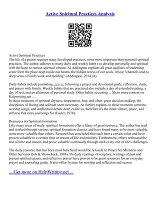 Active Spiritual Practices Analysis
Active Spiritual Practices
The life of a pastor requires many developed practices, none more important than personal spiritual
practices. The author, adheres to many daily and weekly habit s to develop personally and spiritual
with the hope to remain spiritual vibrant. As Addington explains all great qualities of leadership
come form the place deep inside our hearts, the hidden recess of our souls, whose "channels lead to
deep veins of God's work and molding" (Addington, 2014 p1).
Daily habits include journaling, prayer, following a prayer and devotional guide, reflection, study,
and prayer with family. Weekly habits that are practiced also include a day of extended reading, a
day of rest, and an afternoon of personal study. Other habits occurring ... Show more content on
Helpwriting.net ...
In those moments of spiritual dryness, desperation, fear, and often–great decision making, the
disciplines of fasting and solitude seem necessary. As further explains in those moments sermons,
worship songs, and intellectual debate don't excite us, therefore it's the inner silence, peace, and
stillness that ones soul longs for (Foster, 1978).
Resources for Spiritual Formation
Like many areas of study, spiritual formations offer a litany of great resource. The author has read
and worked through various spiritual formation classics and have found many to be most valuable,
some more valuable than others. Research has concluded that each bare a certain value and have
proven valuable to a certain time or season of life and ministry. Furthermore, others withstand the
test of time and season, and prove valuable continually through each every one of life's challenges.
The daily resource that has been most beneficial would be A Guide to Prayer for Ministers and
Other Servants (Job & Shawchuck, 1988). It's daily readings of scripture; writings of past and
present spiritual giants, and reflective prayer have proven to be great resources for an everyday
prayer and journaling guide. It also offers hymns for worship and reflection and season
... Get more on HelpWriting.net ...
 