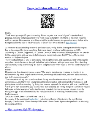 Essay on Evidence-Based Practice
Part A
Think about your specific practice setting. Based on your new knowledge of evidence–based
practice, pick one unit procedure in your work place and explore whether it is based on research
evidence or not. Discuss what you think would be needed to make the procedure more in line with
best practice in the area or what was done to ensure that it was based on best practice.
At Fremont–Rideout the big issue was pressure ulcers, every month all the patients in the hospital
had to be assessed for them. Anything that was a stage 3 or above had to reported to AHS.
According to Chaves, Grypdonck, & Defloor (2010, p. 563), evidenced–based protocols are specific
to the organization, and are used to help improve patient outcomes. In 2009 the ... Show more
content on Helpwriting.net ...
The wound care team is able to correspond with the physicians, and recommend and write order in
accordance to the best treat for each individual patient's issues with pressure ulcer. Therefore they
are constantly using and teaching the nurses and physicians better ways to prevent and treat pressure
ulcers.
Part B
Discuss what this statement means to you: "The key to transitioning evidence to practice is to
reframe thinking about organizational culture, knowledge about research, attitudes about research,
and skill in using research."
This means that taking on a positive attitude during any situation or when faced with a set of
circumstances, in other words you're taking the same situation and same set of circumstances and
giving those details a meaning. By doing this you can approach the situation with new possibilities,
which gives new actions that you can take into that response. By seeing things in a variety of ways it
helps you to build a range of understanding and you don't become so narrow minded. Also, by
taking this type of an attitude toward the various situations it will help you to become a better
leader/manager
ANALYSIS/FOLLOW–UP FOR PARTS I & II
In exercise 1 the qualities of leadership I ranked myself most of the time in the overflowing
category. I believe that I have these qualities since I have almost 9 years of experience on med/surg
floor, surgical floor,
... Get more on HelpWriting.net ...
 