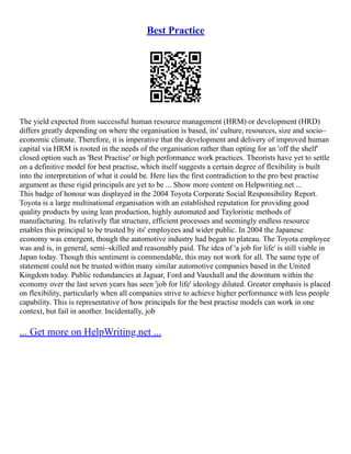 Best Practice
The yield expected from successful human resource management (HRM) or development (HRD)
differs greatly depending on where the organisation is based, its' culture, resources, size and socio–
economic climate. Therefore, it is imperative that the development and delivery of improved human
capital via HRM is rooted in the needs of the organisation rather than opting for an 'off the shelf'
closed option such as 'Best Practise' or high performance work practices. Theorists have yet to settle
on a definitive model for best practise, which itself suggests a certain degree of flexibility is built
into the interpretation of what it could be. Here lies the first contradiction to the pro best practise
argument as these rigid principals are yet to be ... Show more content on Helpwriting.net ...
This badge of honour was displayed in the 2004 Toyota Corporate Social Responsibility Report.
Toyota is a large multinational organisation with an established reputation for providing good
quality products by using lean production, highly automated and Tayloristic methods of
manufacturing. Its relatively flat structure, efficient processes and seemingly endless resource
enables this principal to be trusted by its' employees and wider public. In 2004 the Japanese
economy was emergent, though the automotive industry had began to plateau. The Toyota employee
was and is, in general, semi–skilled and reasonably paid. The idea of 'a job for life' is still viable in
Japan today. Though this sentiment is commendable, this may not work for all. The same type of
statement could not be trusted within many similar automotive companies based in the United
Kingdom today. Public redundancies at Jaguar, Ford and Vauxhall and the downturn within the
economy over the last seven years has seen 'job for life' ideology diluted. Greater emphasis is placed
on flexibility, particularly when all companies strive to achieve higher performance with less people
capability. This is representative of how principals for the best practise models can work in one
context, but fail in another. Incidentally, job
... Get more on HelpWriting.net ...
 