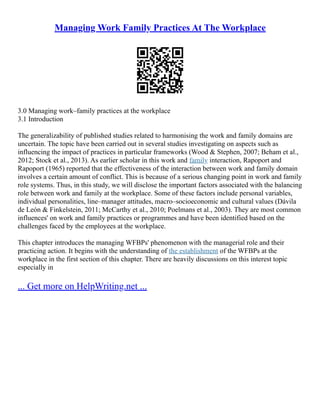 Managing Work Family Practices At The Workplace
3.0 Managing work–family practices at the workplace
3.1 Introduction
The generalizability of published studies related to harmonising the work and family domains are
uncertain. The topic have been carried out in several studies investigating on aspects such as
influencing the impact of practices in particular frameworks (Wood & Stephen, 2007; Beham et al.,
2012; Stock et al., 2013). As earlier scholar in this work and family interaction, Rapoport and
Rapoport (1965) reported that the effectiveness of the interaction between work and family domain
involves a certain amount of conflict. This is because of a serious changing point in work and family
role systems. Thus, in this study, we will disclose the important factors associated with the balancing
role between work and family at the workplace. Some of these factors include personal variables,
individual personalities, line–manager attitudes, macro–socioeconomic and cultural values (Dávila
de León & Finkelstein, 2011; McCarthy et al., 2010; Poelmans et al., 2003). They are most common
influences' on work and family practices or programmes and have been identified based on the
challenges faced by the employees at the workplace.
This chapter introduces the managing WFBPs' phenomenon with the managerial role and their
practicing action. It begins with the understanding of the establishment of the WFBPs at the
workplace in the first section of this chapter. There are heavily discussions on this interest topic
especially in
... Get more on HelpWriting.net ...
 