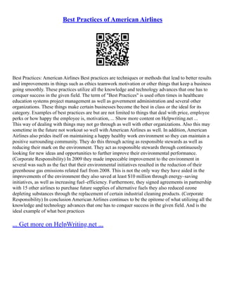 Best Practices of American Airlines
Best Practices: American Airlines Best practices are techniques or methods that lead to better results
and improvements in things such as ethics teamwork motivation or other things that keep a business
going smoothly. These practices utilize all the knowledge and technology advances that one has to
conquer success in the given field. The term of "Best Practices" is used often times in healthcare
education systems project management as well as government administration and several other
organizations. These things make certain businesses become the best in class or the ideal for its
category. Examples of best practices are but are not limited to things that deal with price, employee
perks or how happy the employee is, motivation, ... Show more content on Helpwriting.net ...
This way of dealing with things may not go through as well with other organizations. Also this may
sometime in the future not workout so well with American Airlines as well. In addition, American
Airlines also prides itself on maintaining a happy healthy work environment so they can maintain a
positive surrounding community. They do this through acting as responsible stewards as well as
reducing their mark on the environment. They act as responsible stewards through continuously
looking for new ideas and opportunities to further improve their environmental performance.
(Corporate Responsibility) In 2009 they made impeccable improvement to the environment in
several was such as the fact that their environmental initiatives resulted in the reduction of their
greenhouse gas emissions related fuel from 2008. This is not the only way they have aided in the
improvements of the environment they also saved at least $10 million through energy–saving
initiatives, as well as increasing fuel–efficiency. Furthermore, they signed agreements in partnership
with 15 other airlines to purchase future supplies of alternative fuels they also reduced ozone
depleting substances through the replacement of certain industrial cleaning products. (Corporate
Responsibility) In conclusion American Airlines continues to be the epitome of what utilizing all the
knowledge and technology advances that one has to conquer success in the given field. And is the
ideal example of what best practices
... Get more on HelpWriting.net ...
 