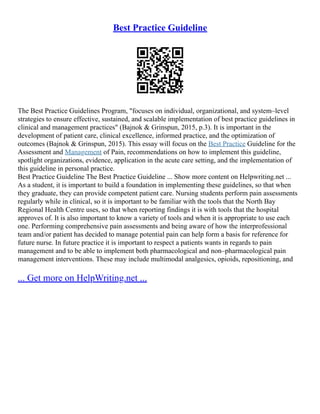 Best Practice Guideline
The Best Practice Guidelines Program, "focuses on individual, organizational, and system–level
strategies to ensure effective, sustained, and scalable implementation of best practice guidelines in
clinical and management practices" (Bajnok & Grinspun, 2015, p.3). It is important in the
development of patient care, clinical excellence, informed practice, and the optimization of
outcomes (Bajnok & Grinspun, 2015). This essay will focus on the Best Practice Guideline for the
Assessment and Management of Pain, recommendations on how to implement this guideline,
spotlight organizations, evidence, application in the acute care setting, and the implementation of
this guideline in personal practice.
Best Practice Guideline The Best Practice Guideline ... Show more content on Helpwriting.net ...
As a student, it is important to build a foundation in implementing these guidelines, so that when
they graduate, they can provide competent patient care. Nursing students perform pain assessments
regularly while in clinical, so it is important to be familiar with the tools that the North Bay
Regional Health Centre uses, so that when reporting findings it is with tools that the hospital
approves of. It is also important to know a variety of tools and when it is appropriate to use each
one. Performing comprehensive pain assessments and being aware of how the interprofessional
team and/or patient has decided to manage potential pain can help form a basis for reference for
future nurse. In future practice it is important to respect a patients wants in regards to pain
management and to be able to implement both pharmacological and non–pharmacological pain
management interventions. These may include multimodal analgesics, opioids, repositioning, and
... Get more on HelpWriting.net ...
 