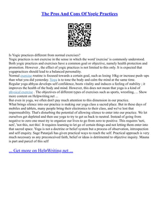 The Pros And Cons Of Yogic Practices
Is Yogic practices different from normal exercises?
Yogic practices is not exercise in the sense in which the word 'exercise' is commonly understood.
Both yogic practices and exercises have a common goal or objective, namely health protection and
promotion. However , the effect of yogic practices is not limited to this only. It is expected that
yogapractices should lead to a balanced personality.
Normal exercise routine is focused towards a certain goal, such as losing 10kg or increase push–ups
than what you did yesterday. Yoga is to tone the body and calm the mind at the same time.
Regular yoga abhyas develops self confidence, boots vitality and induces a feeling of stability ; it
improves the health of the body and mind. However, this does not mean that yoga is a kind of
physical exercise . The objectives of different types of exercises such as sports, wrestling, ... Show
more content on Helpwriting.net ...
But even in yoga, we often don't pay much attention to this dimension in our practice.
What brings silence into our practice is making our yoga class a sacred place. But in these days of
mobiles and tablets, many people bring their electronics to their class, and we've lost that
impermeability. That's disturbing the potential of allowing silence to enter into our practice. We let
ourselves get depleted and then use yoga to try to get us back to neutral. Instead of going from
negative to zero one must try to organize our lives to go from zero to positive. This requires 'neti,
neti', 'not this, not this'. It requires learning to let go of certain things and not letting them enter into
that sacred space. Yoga is not a doctrine or belief system but a process of observation, introspection
and self enquiry. Sage Patanjali has given practical ways to reach the self. Practical approach is very
much necessary as any preconceived faith, belief or ideas is detrimental to objective inquiry. Mauna
is part and parcel of this self
... Get more on HelpWriting.net ...
 